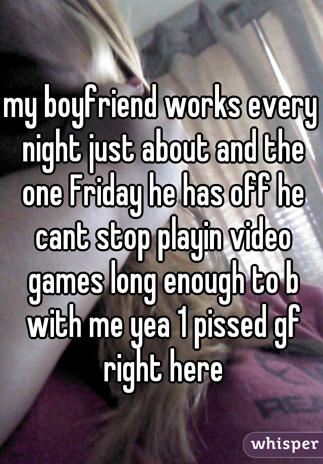 my boyfriend works every night just about and the one Friday he has off he cant stop playin video games long enough to b with me yea 1 pissed gf right here