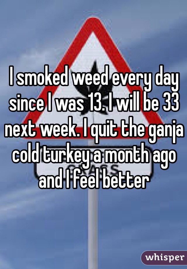I smoked weed every day since I was 13. I will be 33 next week. I quit the ganja cold turkey a month ago and I feel better
