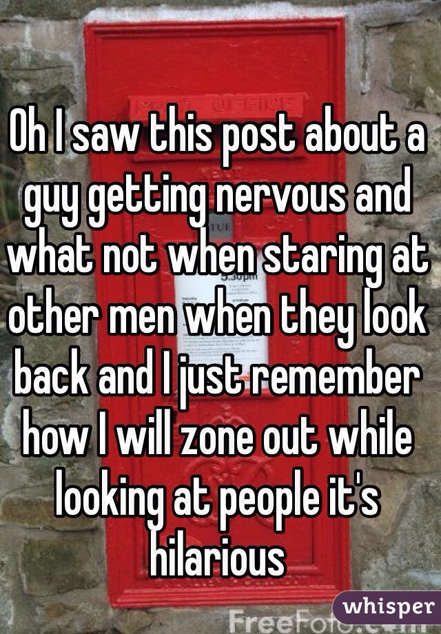 Oh I saw this post about a guy getting nervous and what not when staring at other men when they look back and I just remember how I will zone out while looking at people it's hilarious