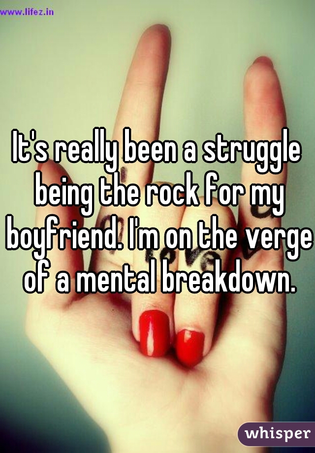 It's really been a struggle being the rock for my boyfriend. I'm on the verge of a mental breakdown.