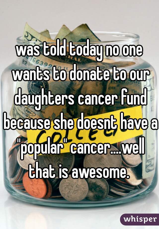 
was told today no one wants to donate to our daughters cancer fund because she doesnt have a "popular" cancer....well that is awesome. 