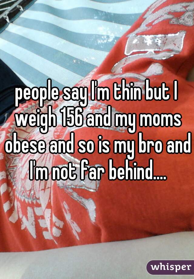people say I'm thin but I weigh 156 and my moms obese and so is my bro and I'm not far behind....