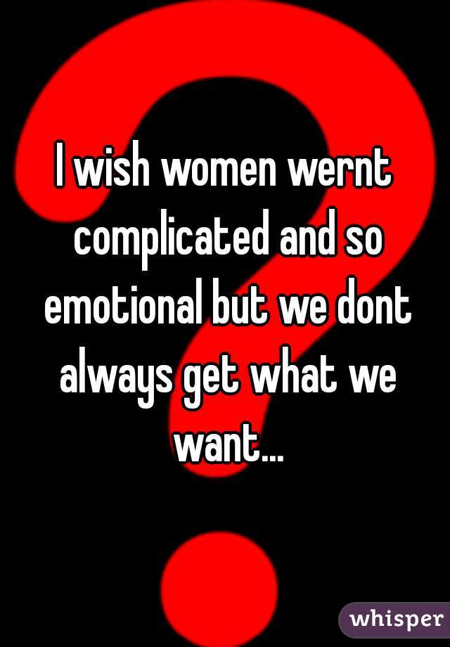 I wish women wernt complicated and so emotional but we dont always get what we want...