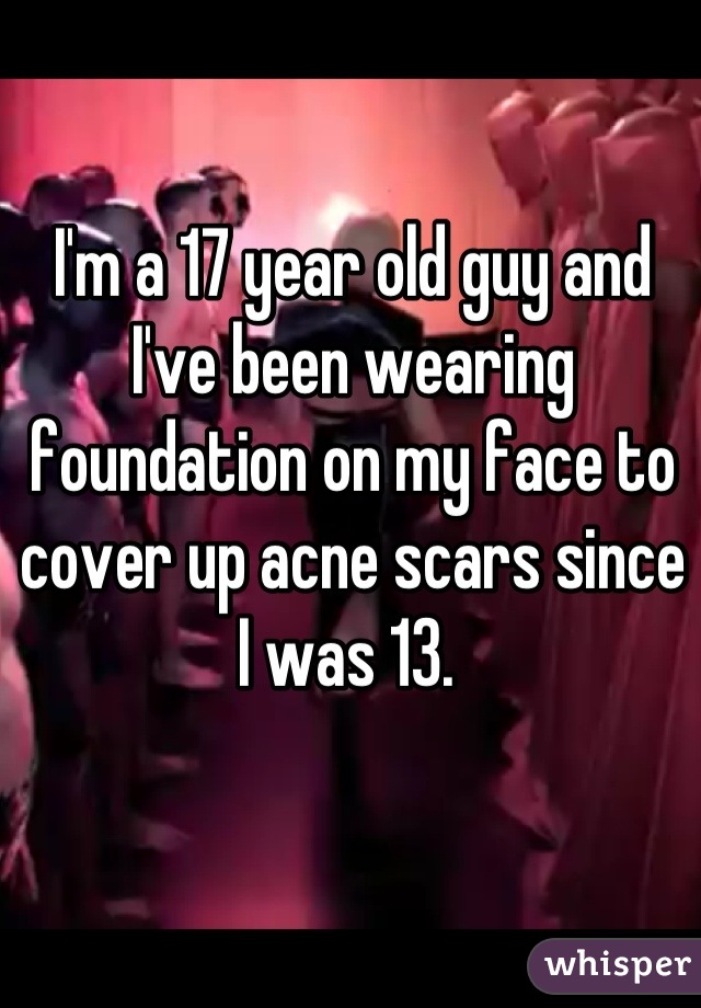I'm a 17 year old guy and I've been wearing foundation on my face to cover up acne scars since I was 13. 
