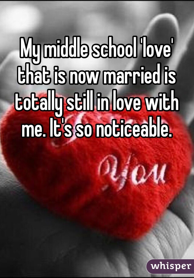 My middle school 'love' that is now married is totally still in love with me. It's so noticeable. 