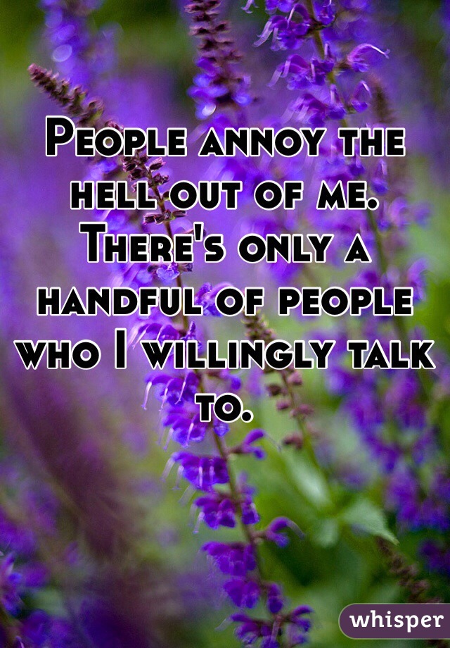 People annoy the hell out of me. There's only a handful of people who I willingly talk to.