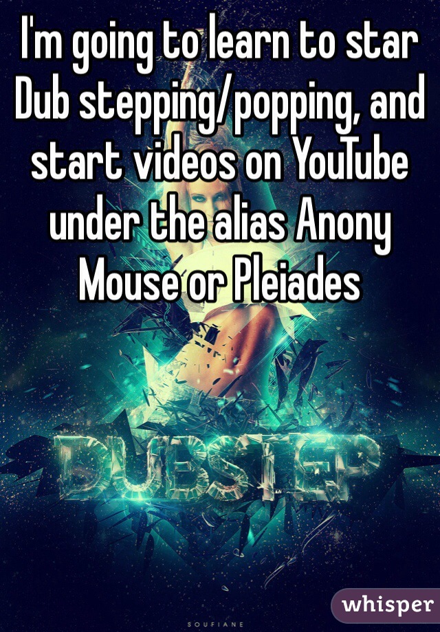 I'm going to learn to star Dub stepping/popping, and start videos on YouTube under the alias Anony Mouse or Pleiades