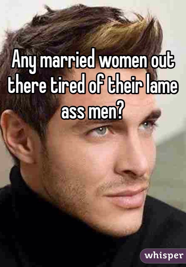 Any married women out there tired of their lame ass men?