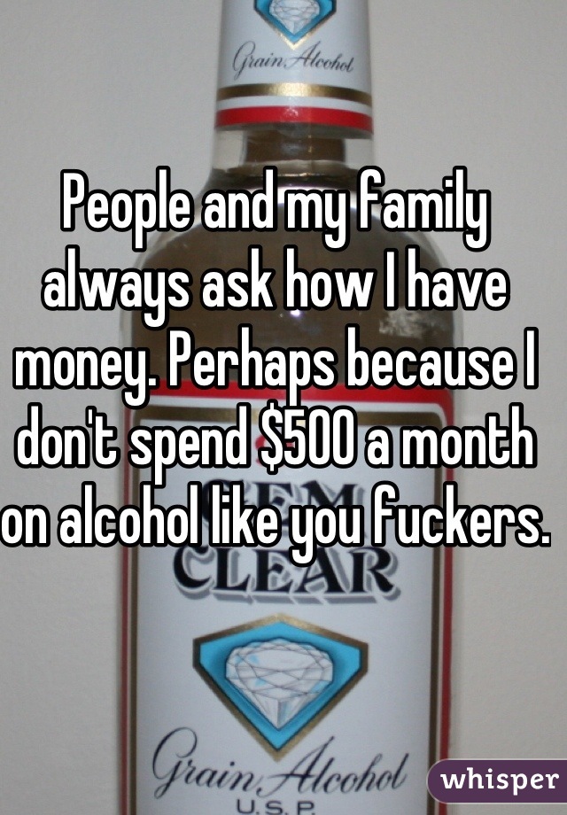 People and my family always ask how I have money. Perhaps because I don't spend $500 a month on alcohol like you fuckers. 