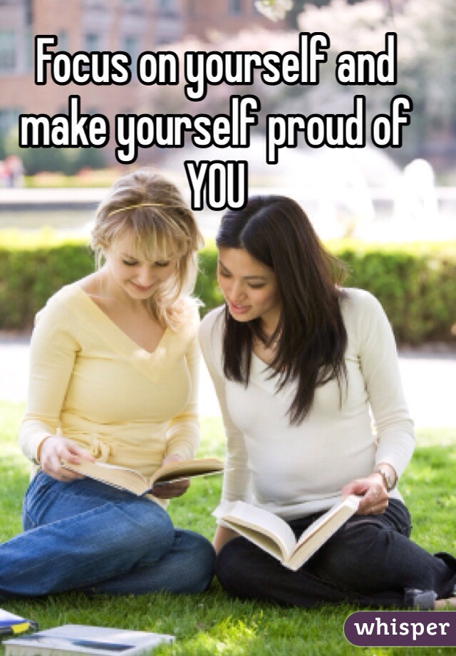 Focus on yourself and make yourself proud of YOU