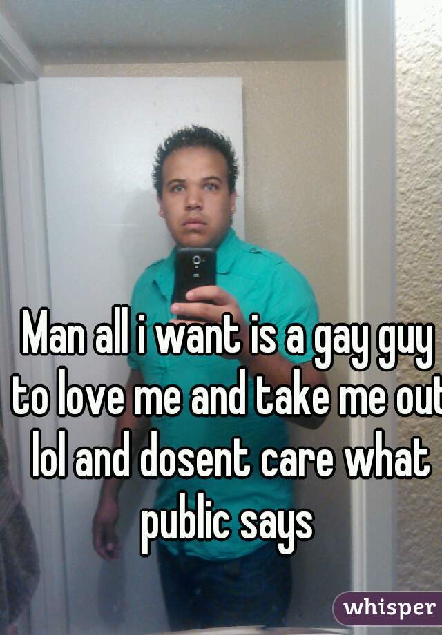 Man all i want is a gay guy to love me and take me out lol and dosent care what public says 