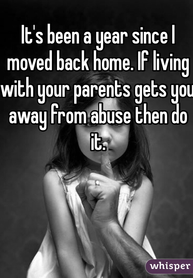 It's been a year since I moved back home. If living with your parents gets you away from abuse then do it.