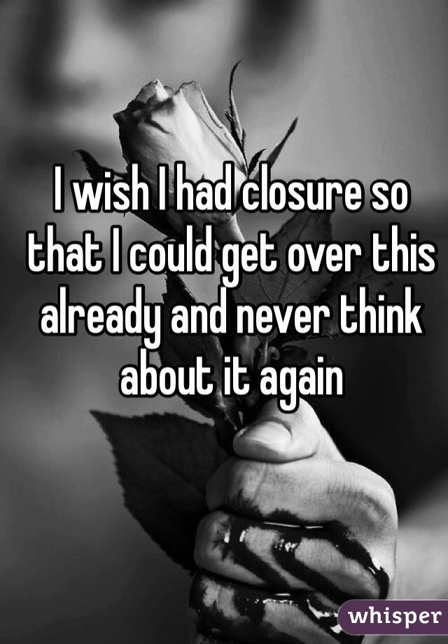 I wish I had closure so that I could get over this already and never think about it again