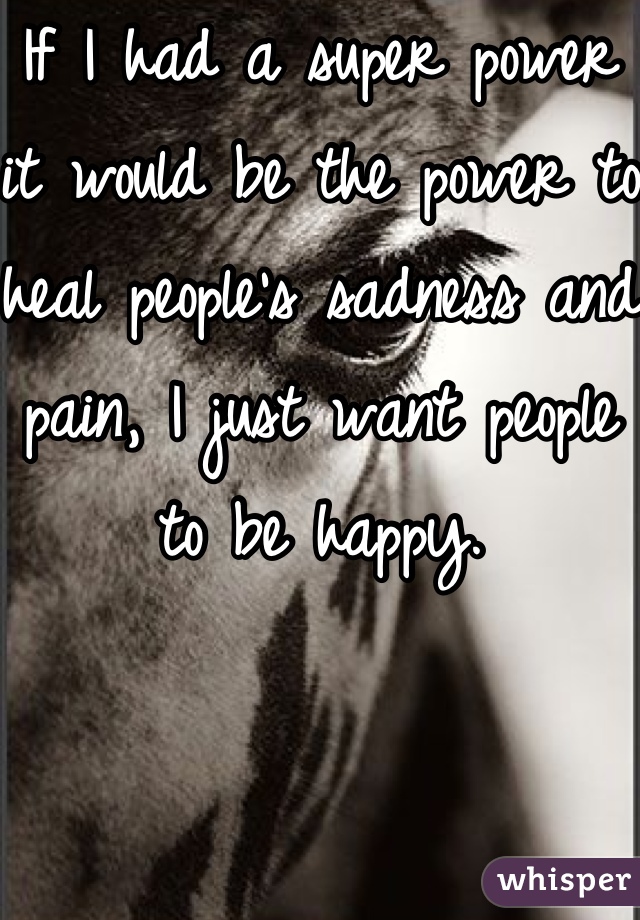 If I had a super power it would be the power to heal people's sadness and pain, I just want people to be happy.