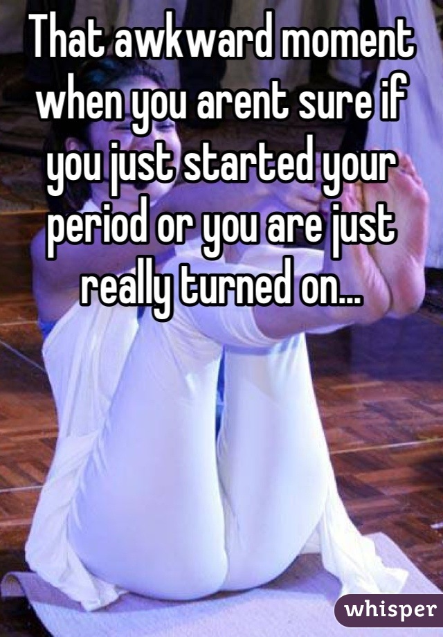 That awkward moment when you arent sure if you just started your period or you are just really turned on...