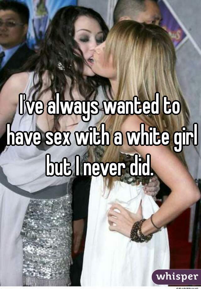 I've always wanted to have sex with a white girl but I never did. 
