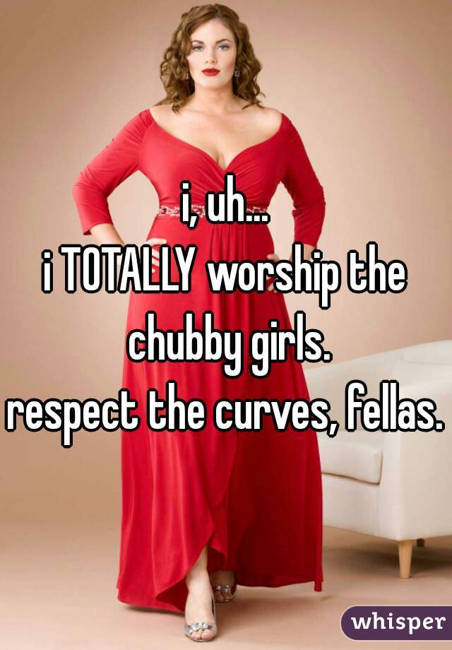 i, uh...
i TOTALLY worship the chubby girls.
respect the curves, fellas.