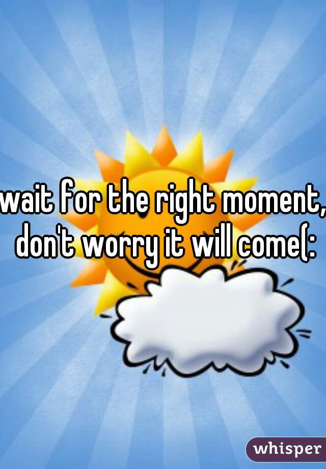 wait for the right moment, don't worry it will come(: