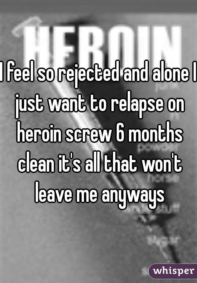 I feel so rejected and alone I just want to relapse on heroin screw 6 months clean it's all that won't leave me anyways