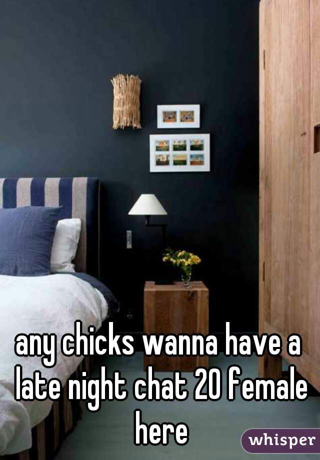 any chicks wanna have a late night chat 20 female here