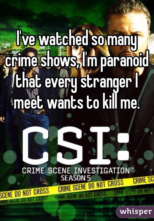 I've watched so many crime shows, I'm paranoid that every stranger I meet wants to kill me.
