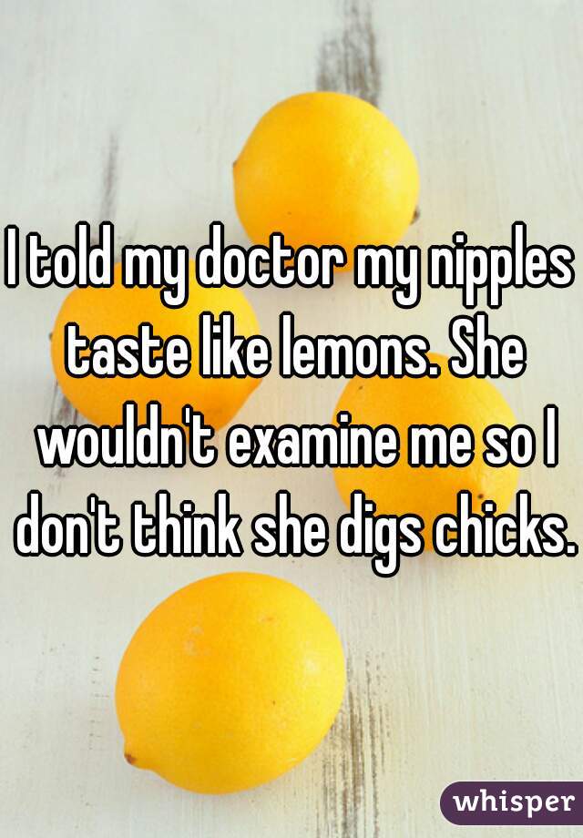 I told my doctor my nipples taste like lemons. She wouldn't examine me so I don't think she digs chicks.