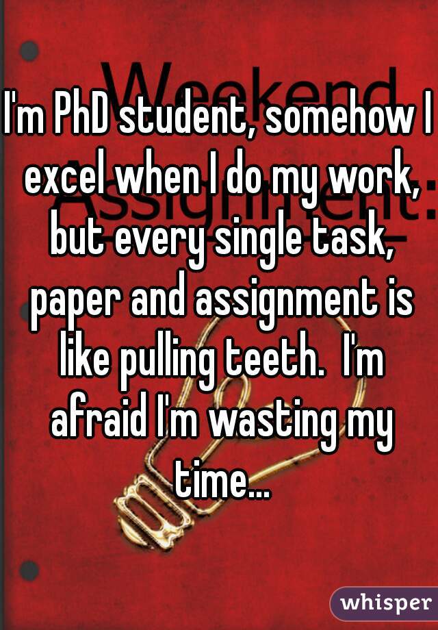 I'm PhD student, somehow I excel when I do my work, but every single task, paper and assignment is like pulling teeth.  I'm afraid I'm wasting my time...