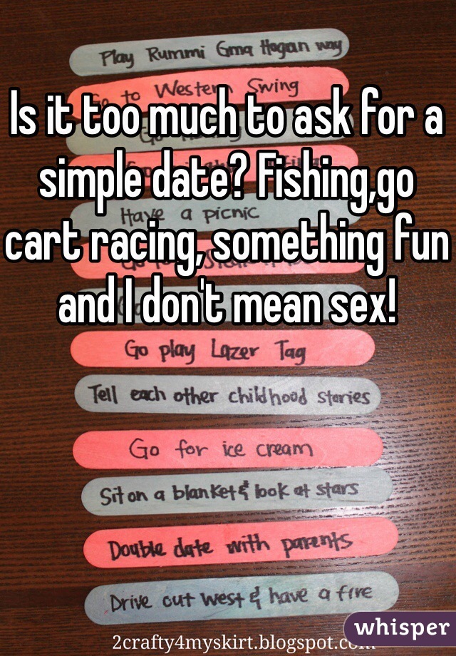 Is it too much to ask for a simple date? Fishing,go cart racing, something fun and I don't mean sex!