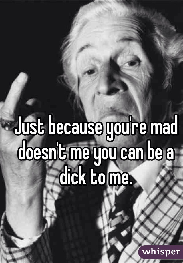 Just because you're mad doesn't me you can be a dick to me. 
