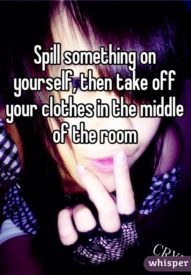 Spill something on yourself, then take off your clothes in the middle of the room 