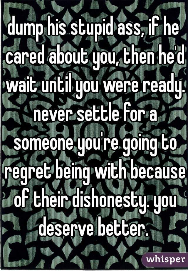 dump his stupid ass, if he cared about you, then he'd wait until you were ready. never settle for a someone you're going to regret being with because of their dishonesty. you deserve better. 