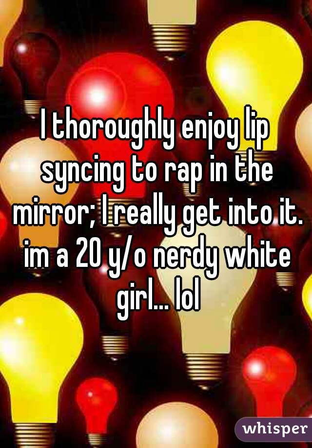 I thoroughly enjoy lip syncing to rap in the mirror; I really get into it. im a 20 y/o nerdy white girl... lol