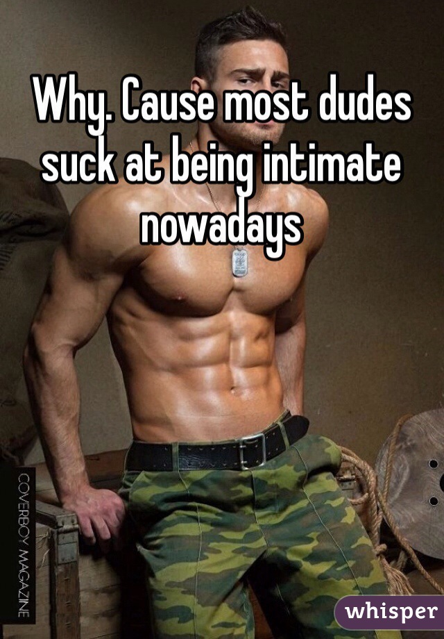 Why. Cause most dudes suck at being intimate nowadays 