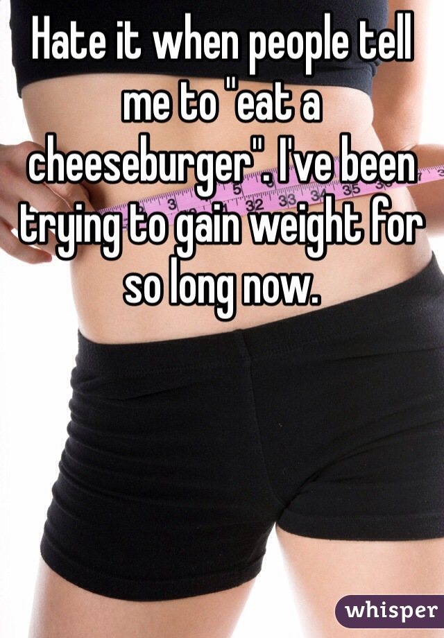 Hate it when people tell me to "eat a cheeseburger". I've been trying to gain weight for so long now.