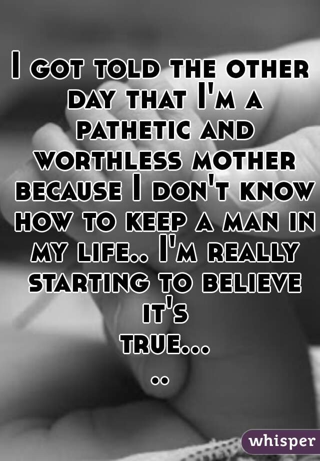I got told the other day that I'm a pathetic and worthless mother because I don't know how to keep a man in my life.. I'm really starting to believe it's true.....
