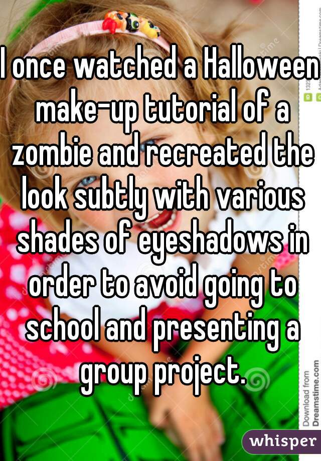 I once watched a Halloween make-up tutorial of a zombie and recreated the look subtly with various shades of eyeshadows in order to avoid going to school and presenting a group project.