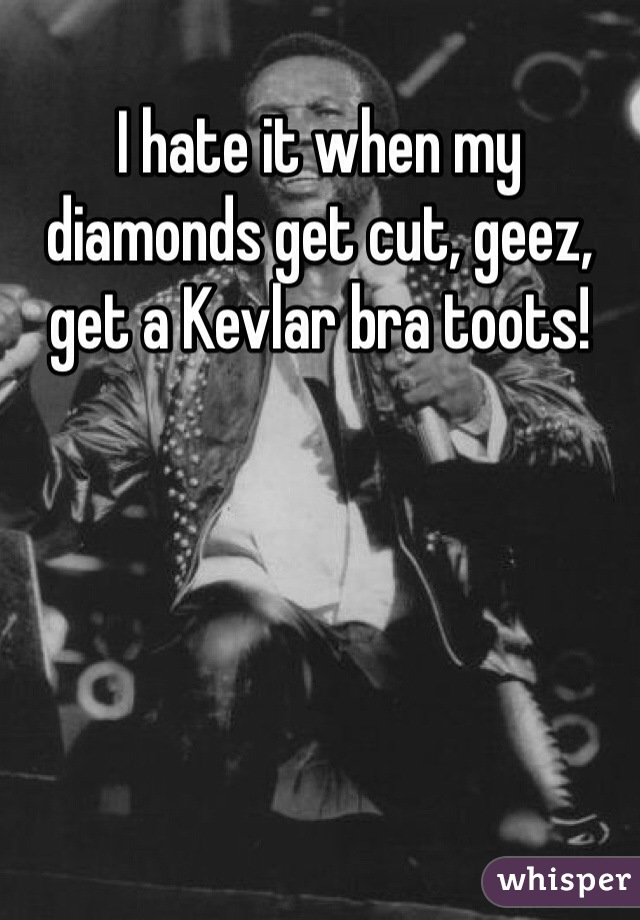 I hate it when my diamonds get cut, geez, get a Kevlar bra toots!