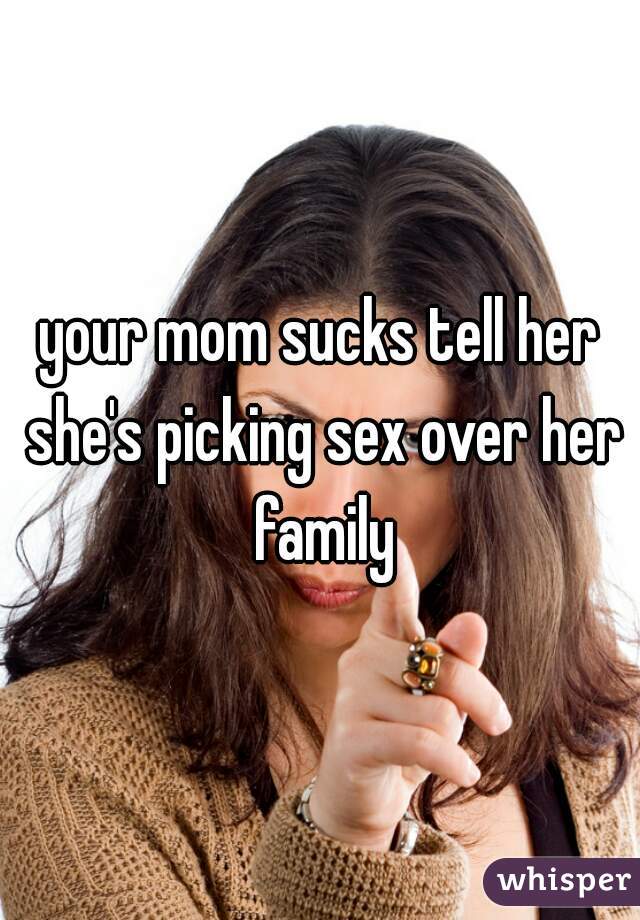 your mom sucks tell her she's picking sex over her family