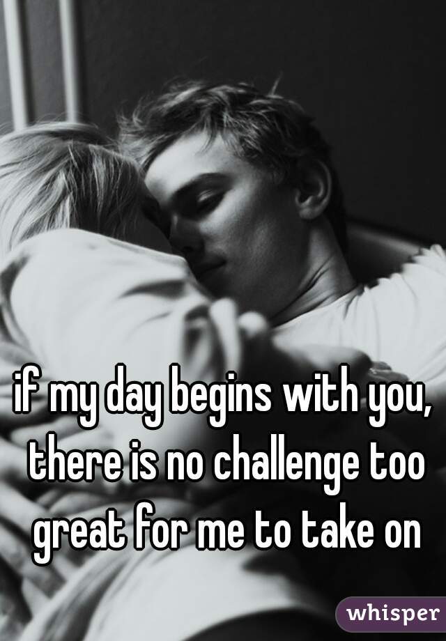 if my day begins with you, there is no challenge too great for me to take on