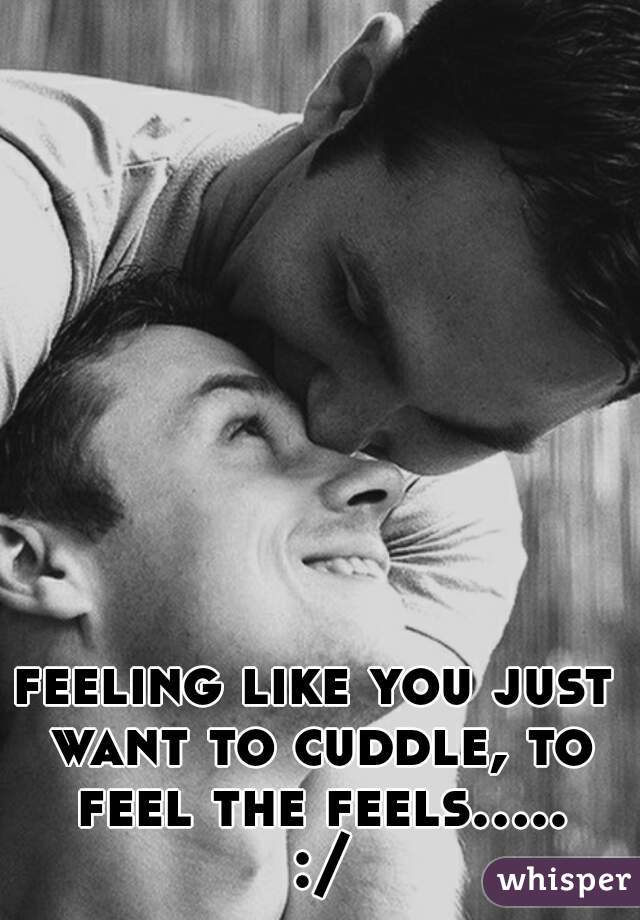 feeling like you just want to cuddle, to feel the feels..... :/