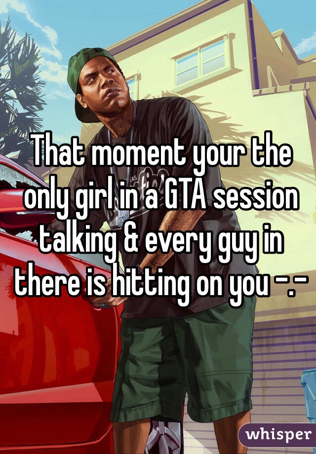 That moment your the only girl in a GTA session talking & every guy in there is hitting on you -.- 