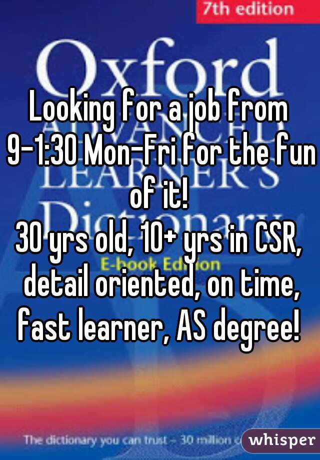 Looking for a job from 9-1:30 Mon-Fri for the fun of it! 
30 yrs old, 10+ yrs in CSR, detail oriented, on time, fast learner, AS degree! 