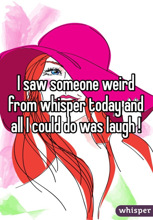 I saw someone weird from whisper today and all I could do was laugh ! 