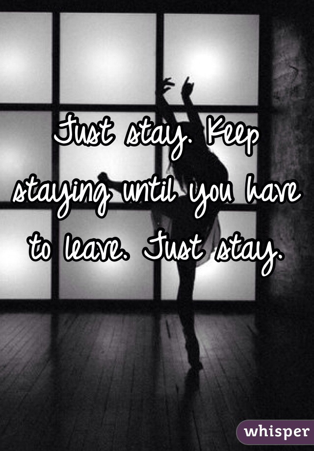 Just stay. Keep staying until you have to leave. Just stay.