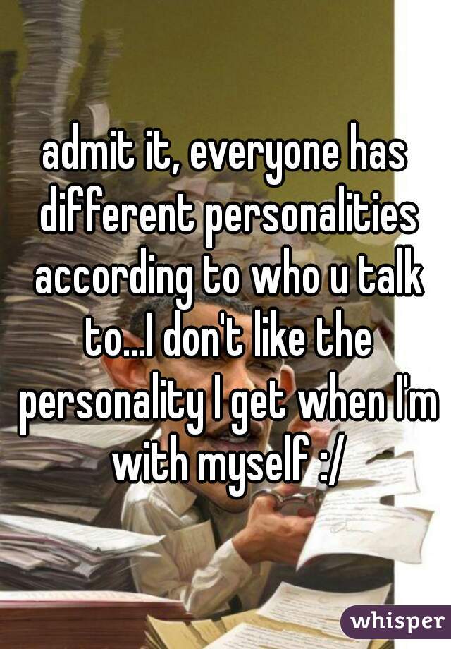 admit it, everyone has different personalities according to who u talk to...I don't like the personality I get when I'm with myself :/