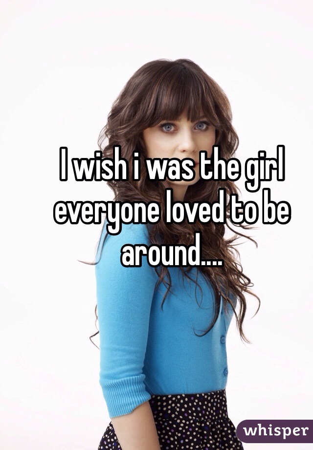 I wish i was the girl everyone loved to be around....