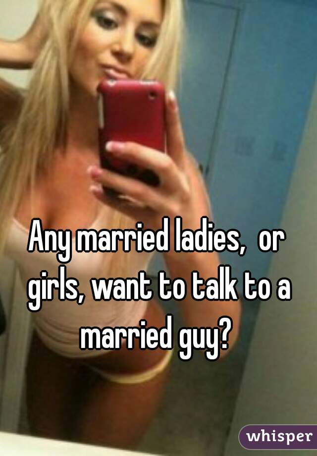 


Any married ladies,  or girls, want to talk to a married guy? 