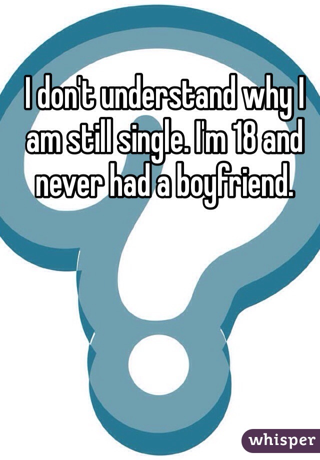 I don't understand why I am still single. I'm 18 and never had a boyfriend. 
