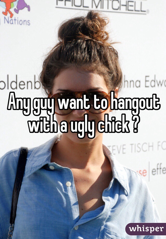 Any guy want to hangout with a ugly chick ?