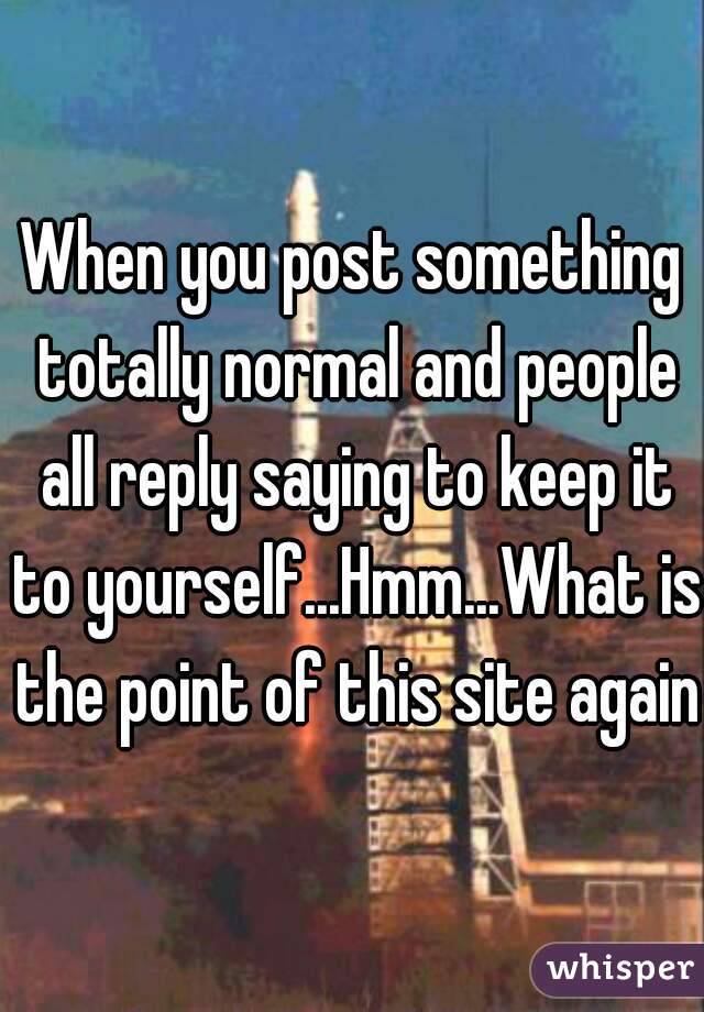 When you post something totally normal and people all reply saying to keep it to yourself...Hmm...What is the point of this site again?